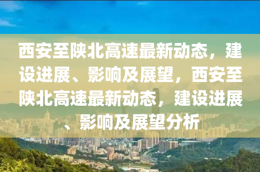 西安至陜北高速最新動(dòng)態(tài)，建設(shè)進(jìn)展、影響及展望，西安至陜北高速最新動(dòng)態(tài)，建設(shè)進(jìn)展、影響及展望分析