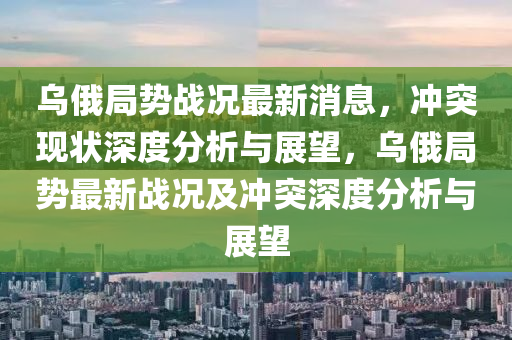 烏俄局勢戰(zhàn)況最新消息，沖突現(xiàn)狀深度分析與展望，烏俄局勢最新戰(zhàn)況及沖突深度分析與展望