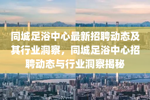 同城足浴中心最新招聘動(dòng)態(tài)及其行業(yè)洞察，同城足浴中心招聘動(dòng)態(tài)與行業(yè)洞察揭秘