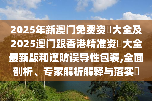 2025年新澳門免費(fèi)資枓大全及2025澳門跟香港精準(zhǔn)資枓大全最新版和謹(jǐn)防誤導(dǎo)性包裝,全面剖析、專家解析解釋與落實(shí)?