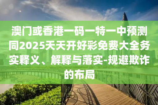澳門或香港一碼一特一中預(yù)測(cè)同2025天天開好彩免費(fèi)大全務(wù)實(shí)釋義、解釋與落實(shí)-規(guī)避欺詐的布局