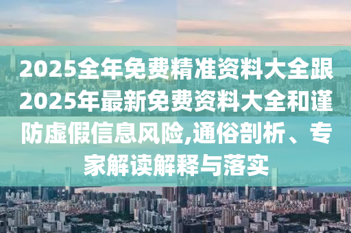 2025全年免費精準(zhǔn)資料大全跟2025年最新免費資料大全和謹(jǐn)防虛假信息風(fēng)險,通俗剖析、專家解讀解釋與落實