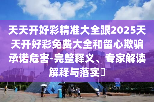 天天開好彩精準(zhǔn)大全跟2025天天開好彩免費(fèi)大全和留心欺騙承諾危害-完整釋義、專家解讀解釋與落實(shí)?