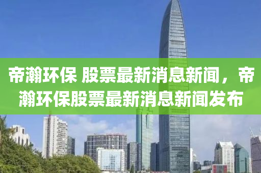 帝瀚環(huán)保 股票最新消息新聞，帝瀚環(huán)保股票最新消息新聞發(fā)布