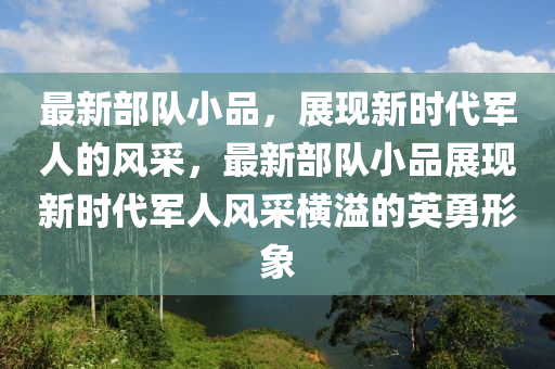 最新部隊小品，展現(xiàn)新時代軍人的風(fēng)采，最新部隊小品展現(xiàn)新時代軍人風(fēng)采橫溢的英勇形象