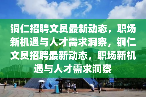 銅仁招聘文員最新動態(tài)，職場新機遇與人才需求洞察，銅仁文員招聘最新動態(tài)，職場新機遇與人才需求洞察