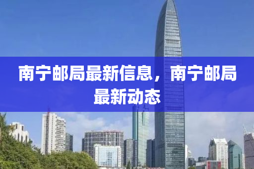 南寧郵局最新信息，南寧郵局最新動(dòng)態(tài)