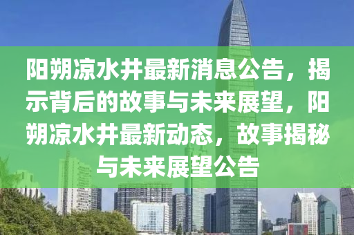 陽朔涼水井最新消息公告，揭示背后的故事與未來展望，陽朔涼水井最新動態(tài)，故事揭秘與未來展望公告