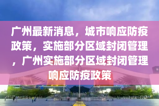 廣州最新消息，城市響應(yīng)防疫政策，實(shí)施部分區(qū)域封閉管理，廣州實(shí)施部分區(qū)域封閉管理響應(yīng)防疫政策