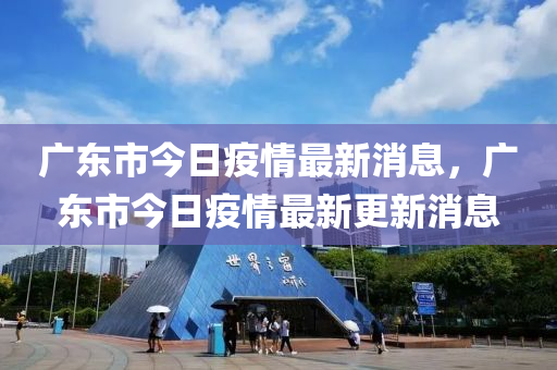 廣東市今日疫情最新消息，廣東市今日疫情最新更新消息