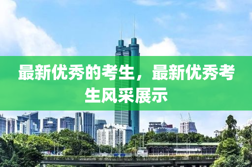 最新優(yōu)秀的考生，最新優(yōu)秀考生風(fēng)采展示