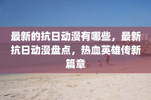 最新的抗日動(dòng)漫有哪些，最新抗日動(dòng)漫盤點(diǎn)，熱血英雄傳新篇章