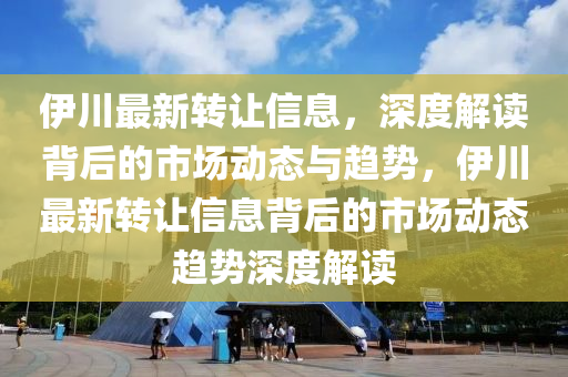 伊川最新轉(zhuǎn)讓信息，深度解讀背后的市場動(dòng)態(tài)與趨勢(shì)，伊川最新轉(zhuǎn)讓信息背后的市場動(dòng)態(tài)趨勢(shì)深度解讀
