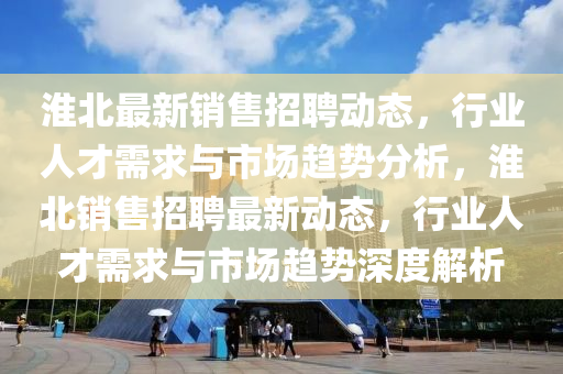 淮北最新銷售招聘動(dòng)態(tài)，行業(yè)人才需求與市場趨勢(shì)分析，淮北銷售招聘最新動(dòng)態(tài)，行業(yè)人才需求與市場趨勢(shì)深度解析