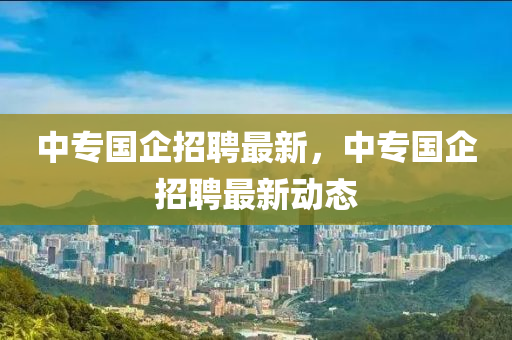 中專國企招聘最新，中專國企招聘最新動態(tài)