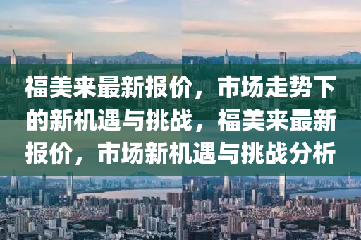 福美來最新報(bào)價(jià)，市場走勢下的新機(jī)遇與挑戰(zhàn)，福美來最新報(bào)價(jià)，市場新機(jī)遇與挑戰(zhàn)分析