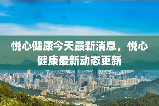 悅心健康今天最新消息，悅心健康最新動(dòng)態(tài)更新