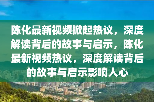 陳化最新視頻掀起熱議，深度解讀背后的故事與啟示，陳化最新視頻熱議，深度解讀背后的故事與啟示影響人心
