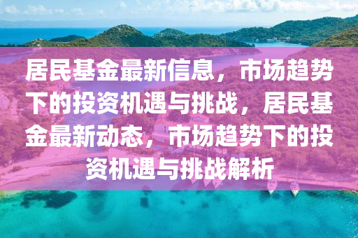 居民基金最新信息，市場趨勢下的投資機(jī)遇與挑戰(zhàn)，居民基金最新動態(tài)，市場趨勢下的投資機(jī)遇與挑戰(zhàn)解析