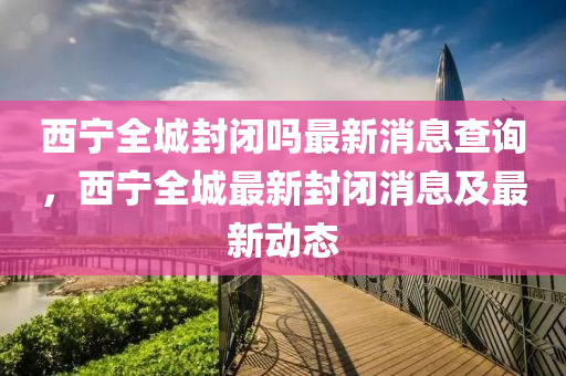 西寧全城封閉嗎最新消息查詢，西寧全城最新封閉消息及最新動態(tài)