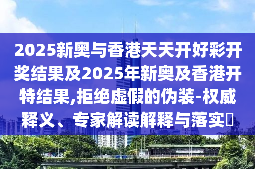 2025新奧與香港天天開好彩開獎結(jié)果及2025年新奧及香港開特結(jié)果,拒絕虛假的偽裝-權(quán)威釋義、專家解讀解釋與落實?