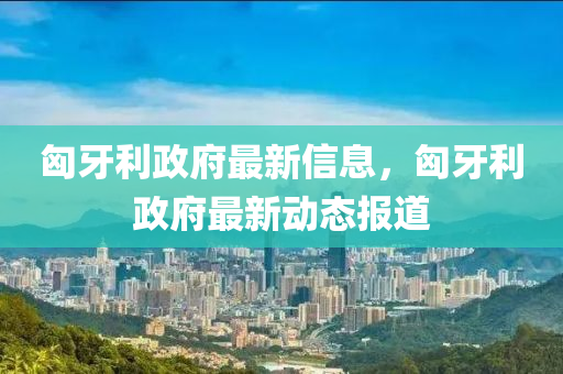 匈牙利政府最新信息，匈牙利政府最新動態(tài)報道