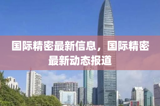 國際精密最新信息，國際精密最新動(dòng)態(tài)報(bào)道
