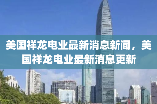 美國祥龍電業(yè)最新消息新聞，美國祥龍電業(yè)最新消息更新
