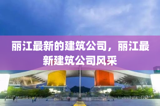 麗江最新的建筑公司，麗江最新建筑公司風采