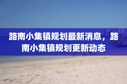 路南小集鎮(zhèn)規(guī)劃最新消息，路南小集鎮(zhèn)規(guī)劃更新動態(tài)