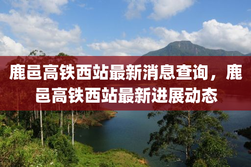 鹿邑高鐵西站最新消息查詢，鹿邑高鐵西站最新進(jìn)展動態(tài)