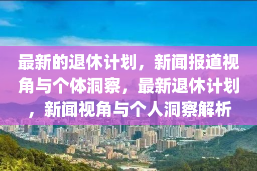 最新的退休計(jì)劃，新聞報(bào)道視角與個(gè)體洞察，最新退休計(jì)劃，新聞視角與個(gè)人洞察解析