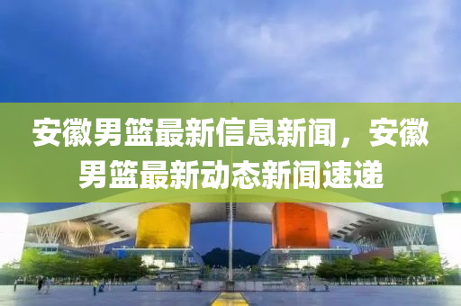 安徽男籃最新信息新聞，安徽男籃最新動(dòng)態(tài)新聞速遞