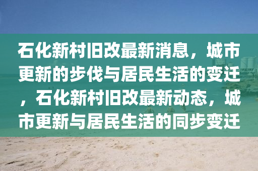 石化新村舊改最新消息，城市更新的步伐與居民生活的變遷，石化新村舊改最新動(dòng)態(tài)，城市更新與居民生活的同步變遷