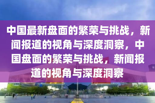 中國最新盤面的繁榮與挑戰(zhàn)，新聞報道的視角與深度洞察，中國盤面的繁榮與挑戰(zhàn)，新聞報道的視角與深度洞察