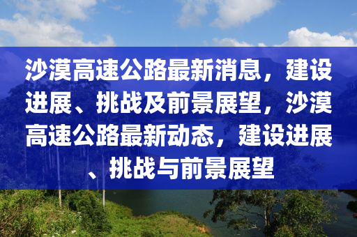 沙漠高速公路最新消息，建設進展、挑戰(zhàn)及前景展望，沙漠高速公路最新動態(tài)，建設進展、挑戰(zhàn)與前景展望