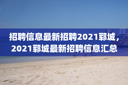 招聘信息最新招聘2021鄆城，2021鄆城最新招聘信息匯總