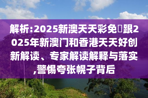 解析:2025新澳天天彩免費(fèi)跟2025年新澳門和香港天天好創(chuàng)新解讀、專家解讀解釋與落實(shí),警惕夸張幌子背后