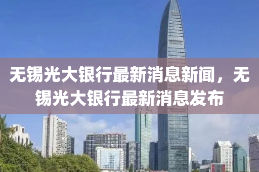 無(wú)錫光大銀行最新消息新聞，無(wú)錫光大銀行最新消息發(fā)布
