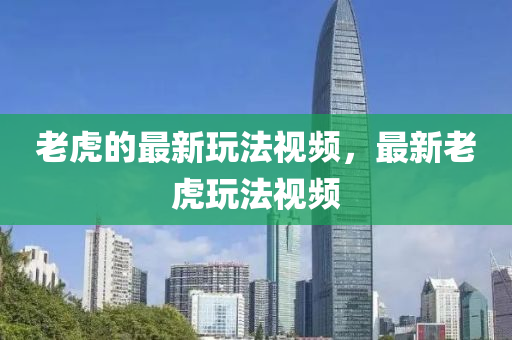 老虎的最新玩法視頻，最新老虎玩法視頻
