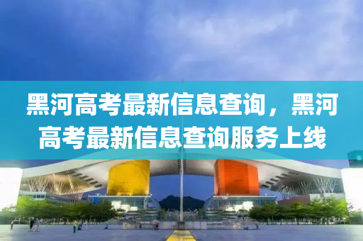 黑河高考最新信息查詢，黑河高考最新信息查詢服務(wù)上線