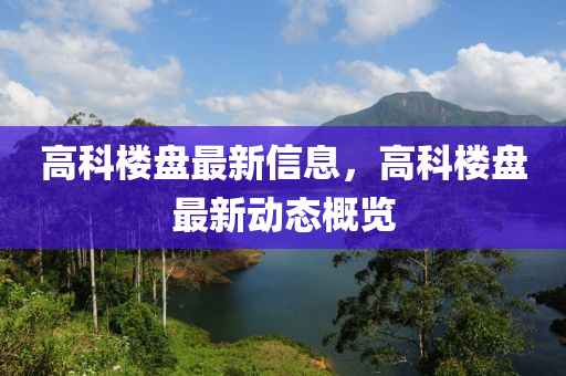 高科樓盤(pán)最新信息，高科樓盤(pán)最新動(dòng)態(tài)概覽