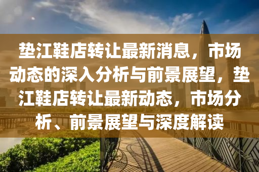 墊江鞋店轉(zhuǎn)讓最新消息，市場動態(tài)的深入分析與前景展望，墊江鞋店轉(zhuǎn)讓最新動態(tài)，市場分析、前景展望與深度解讀