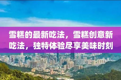 雪糕的最新吃法，雪糕創(chuàng)意新吃法，獨(dú)特體驗(yàn)盡享美味時(shí)刻