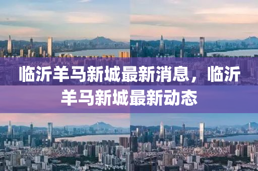 臨沂羊馬新城最新消息，臨沂羊馬新城最新動態(tài)