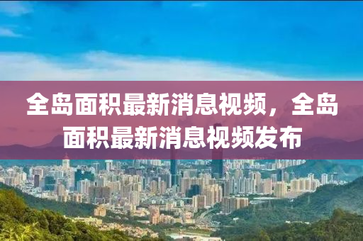 全島面積最新消息視頻，全島面積最新消息視頻發(fā)布