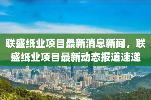 聯(lián)盛紙業(yè)項目最新消息新聞，聯(lián)盛紙業(yè)項目最新動態(tài)報道速遞