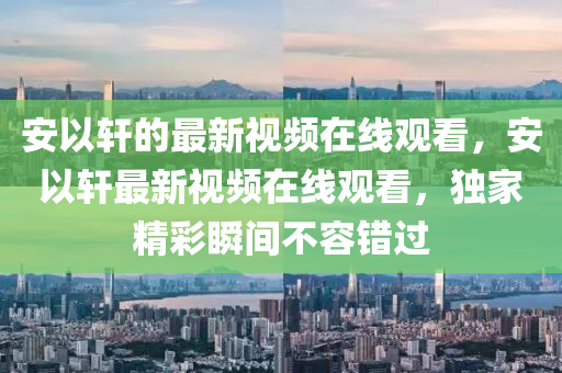 安以軒的最新視頻在線觀看，安以軒最新視頻在線觀看，獨(dú)家精彩瞬間不容錯(cuò)過