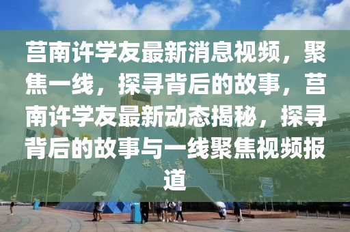 莒南許學(xué)友最新消息視頻，聚焦一線，探尋背后的故事，莒南許學(xué)友最新動(dòng)態(tài)揭秘，探尋背后的故事與一線聚焦視頻報(bào)道