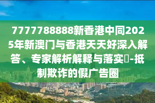 7777788888新香港中同2025年新澳門與香港天天好深入解答、專家解析解釋與落實(shí)?-抵制欺詐的假廣告圈